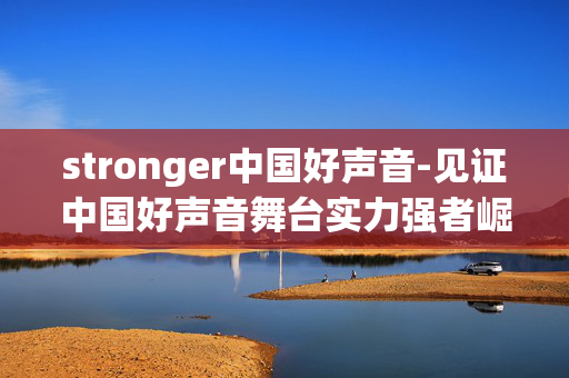 stronger中国好声音-见证中国好声音舞台实力强者崛起