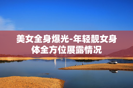 美女全身爆光-年轻靓女身体全方位展露情况