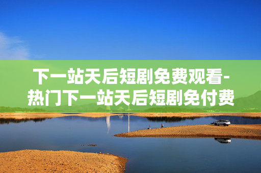 下一站天后短剧免费观看-热门下一站天后短剧免付费在线瞧