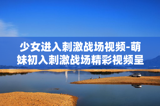 少女进入刺激战场视频-萌妹初入刺激战场精彩视频呈现