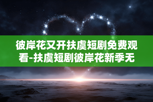 彼岸花又开扶虞短剧免费观看-扶虞短剧彼岸花新季无需付费在线看