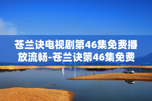 苍兰诀电视剧第46集免费播放流畅-苍兰诀第46集免费用高清流畅画质观看