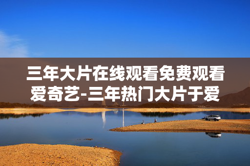 三年大片在线观看免费观看爱奇艺-三年热门大片于爱奇艺免付费在线赏看