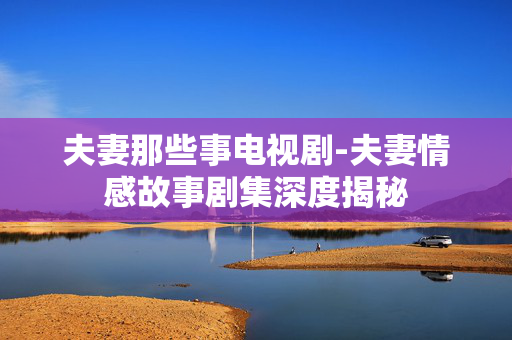 夫妻那些事电视剧-夫妻情感故事剧集深度揭秘
