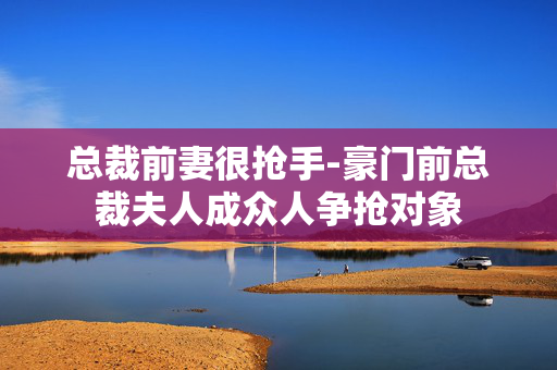 总裁前妻很抢手-豪门前总裁夫人成众人争抢对象