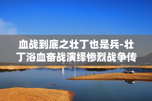 血战到底之壮丁也是兵-壮丁浴血奋战演绎惨烈战争传奇