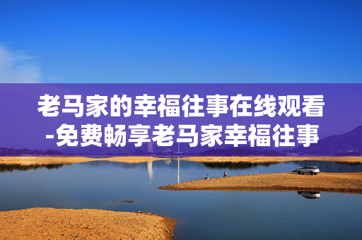 老马家的幸福往事在线观看-免费畅享老马家幸福往事剧集全内容