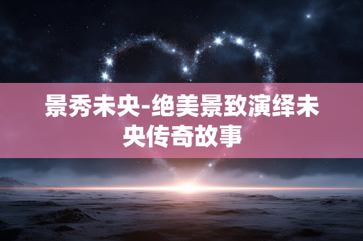 景秀未央-绝美景致演绎未央传奇故事