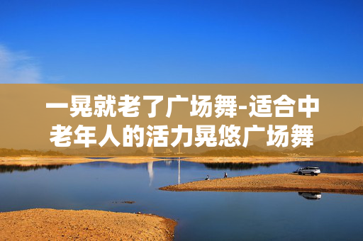一晃就老了广场舞-适合中老年人的活力晃悠广场舞