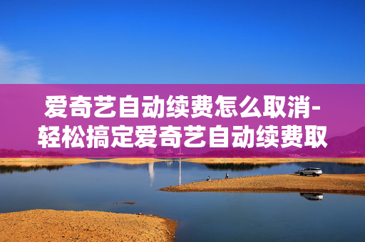 爱奇艺自动续费怎么取消-轻松搞定爱奇艺自动续费取消方法