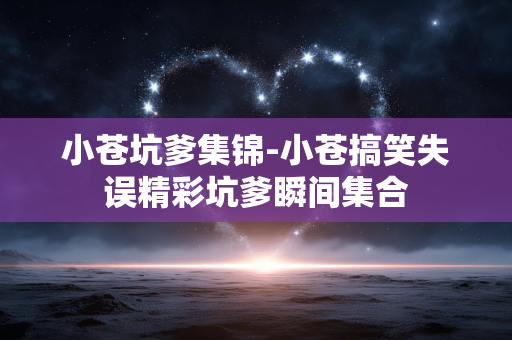 小苍坑爹集锦-小苍搞笑失误精彩坑爹瞬间集合