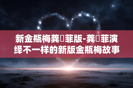 新金瓶梅龚玥菲版-龚玥菲演绎不一样的新版金瓶梅故事