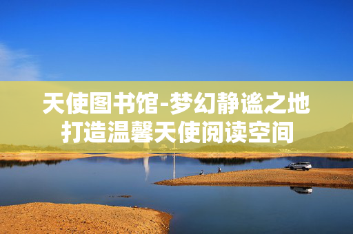 天使图书馆-梦幻静谧之地打造温馨天使阅读空间