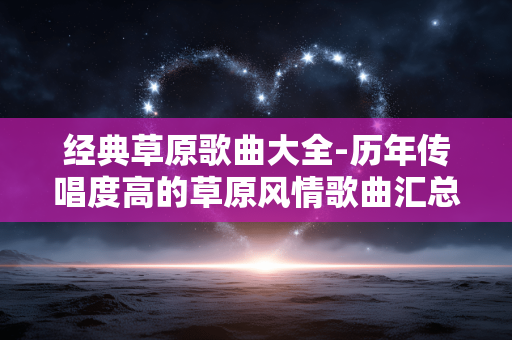 经典草原歌曲大全-历年传唱度高的草原风情歌曲汇总