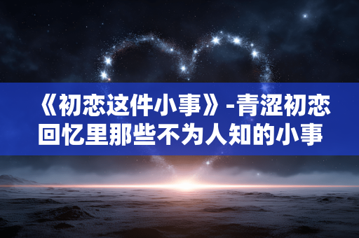《初恋这件小事》-青涩初恋回忆里那些不为人知的小事