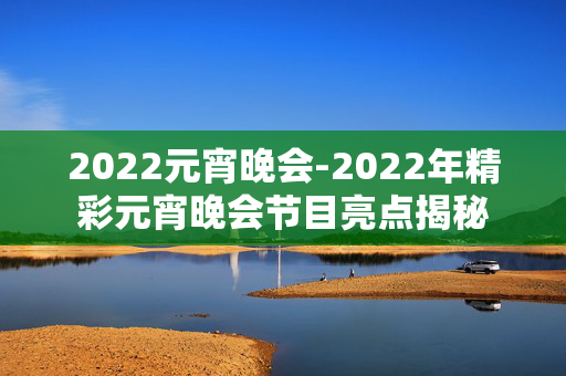 2022元宵晚会-2022年精彩元宵晚会节目亮点揭秘