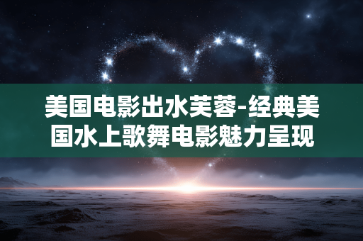 美国电影出水芙蓉-经典美国水上歌舞电影魅力呈现