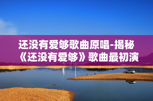 还没有爱够歌曲原唱-揭秘《还没有爱够》歌曲最初演唱者