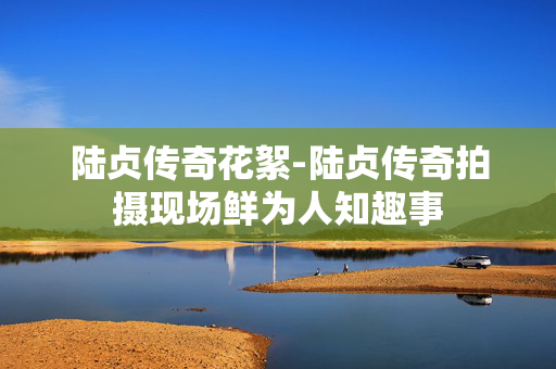 陆贞传奇花絮-陆贞传奇拍摄现场鲜为人知趣事