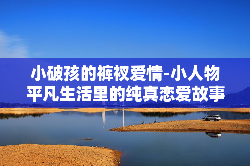 小破孩的裤衩爱情-小人物平凡生活里的纯真恋爱故事