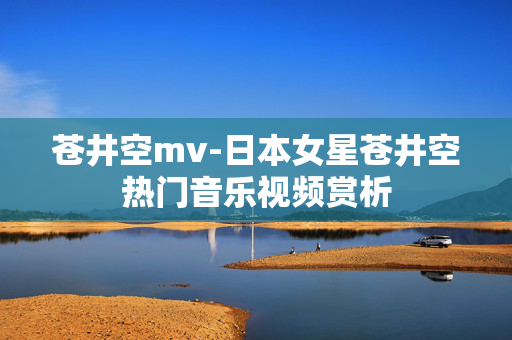 苍井空mv-日本女星苍井空热门音乐视频赏析