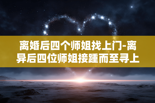 离婚后四个师姐找上门-离异后四位师姐接踵而至寻上门
