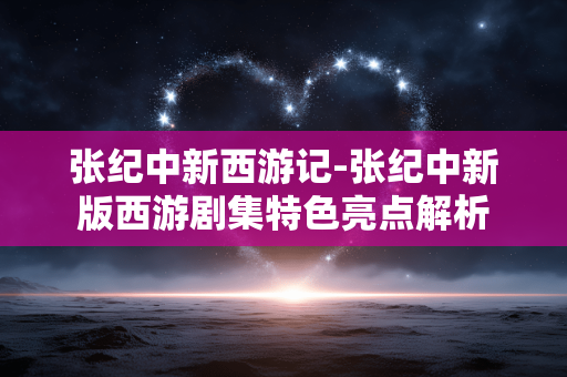 张纪中新西游记-张纪中新版西游剧集特色亮点解析