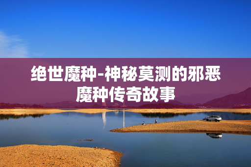 绝世魔种-神秘莫测的邪恶魔种传奇故事