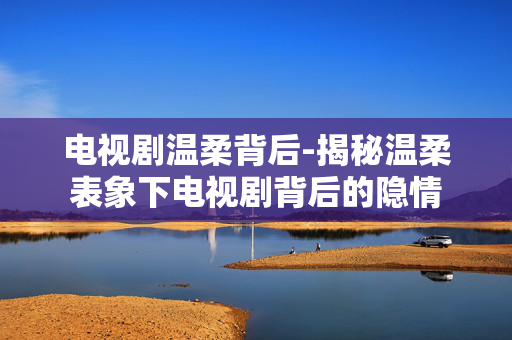 电视剧温柔背后-揭秘温柔表象下电视剧背后的隐情