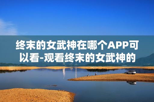 终末的女武神在哪个APP可以看-观看终末的女武神的热门APP推荐