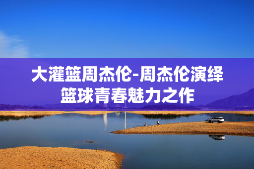 大灌篮周杰伦-周杰伦演绎篮球青春魅力之作