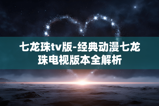七龙珠tv版-经典动漫七龙珠电视版本全解析