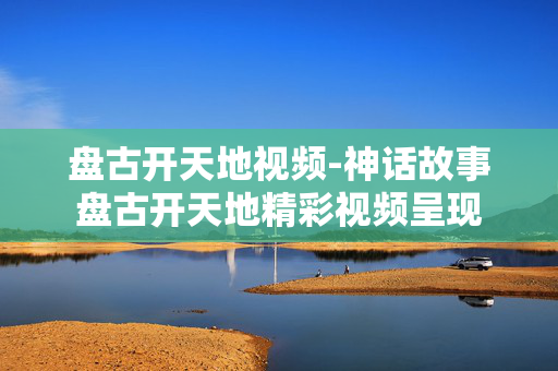 盘古开天地视频-神话故事盘古开天地精彩视频呈现