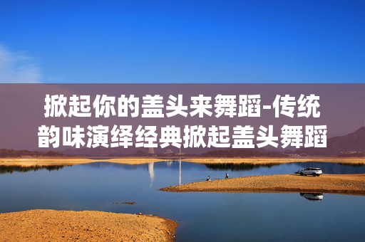 掀起你的盖头来舞蹈-传统韵味演绎经典掀起盖头舞蹈魅力