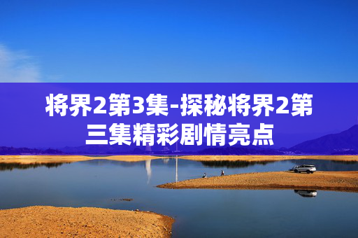 将界2第3集-探秘将界2第三集精彩剧情亮点