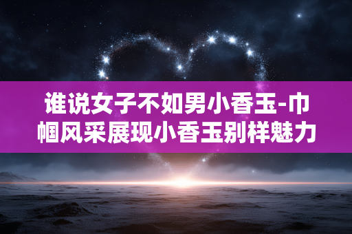 谁说女子不如男小香玉-巾帼风采展现小香玉别样魅力 谁说女子不如男小香玉-巾帼风采展现小香玉别样魅力