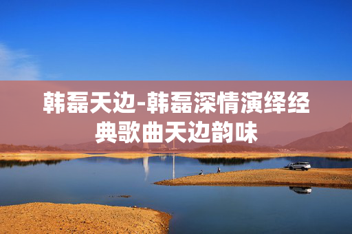 韩磊天边-韩磊深情演绎经典歌曲天边韵味 韩磊天边-韩磊深情演绎经典歌曲天边韵味