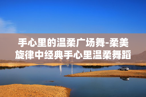 手心里的温柔广场舞-柔美旋律中经典手心里温柔舞蹈演绎