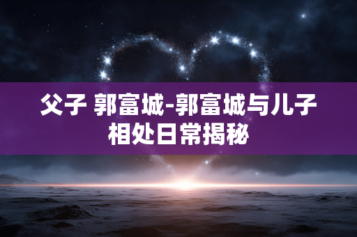 父子 郭富城-郭富城与儿子相处日常揭秘