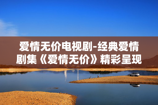 爱情无价电视剧-经典爱情剧集《爱情无价》精彩呈现