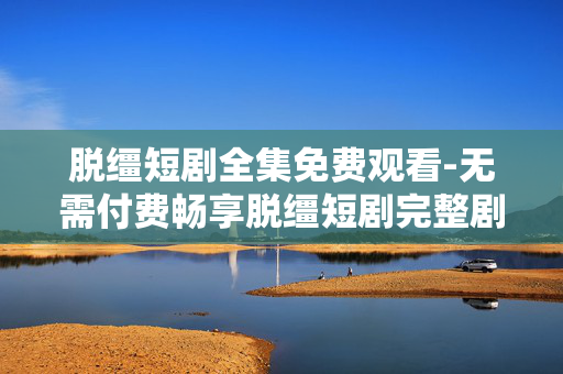 脱缰短剧全集免费观看-无需付费畅享脱缰短剧完整剧集
