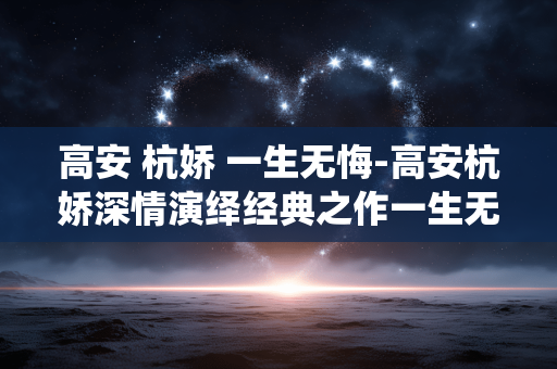 高安 杭娇 一生无悔-高安杭娇深情演绎经典之作一生无悔