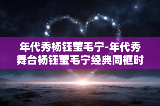 年代秀杨钰莹毛宁-年代秀舞台杨钰莹毛宁经典同框时刻