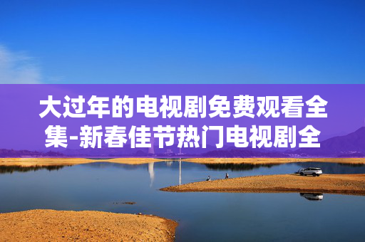 大过年的电视剧免费观看全集-新春佳节热门电视剧全剧集免费畅享