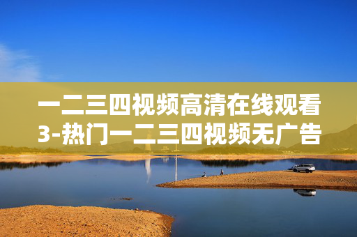 一二三四视频高清在线观看3-热门一二三四视频无广告高清畅看体验