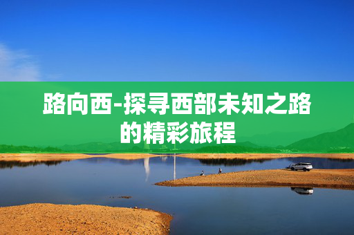 路向西-探寻西部未知之路的精彩旅程