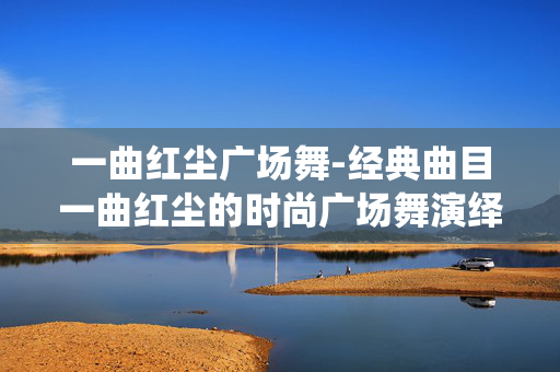 一曲红尘广场舞-经典曲目一曲红尘的时尚广场舞演绎