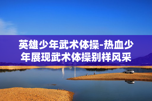 英雄少年武术体操-热血少年展现武术体操别样风采