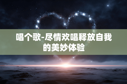 唱个歌-尽情欢唱释放自我的美妙体验