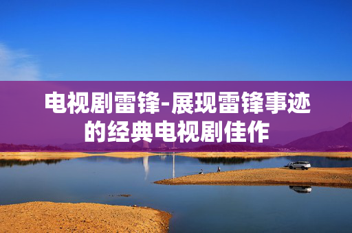 电视剧雷锋-展现雷锋事迹的经典电视剧佳作 电视剧雷锋-展现雷锋事迹的经典电视剧佳作